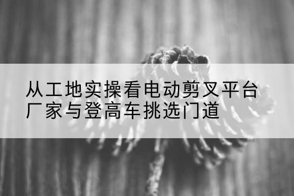 双鸭山电动剪叉升降平台厂家-从工地实操看电动剪叉平台厂家与登高车挑选门道