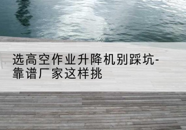 双鸭山剪叉式升降机厂家-选高空作业升降机别踩坑-靠谱厂家这样挑