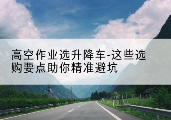 双鸭山升降车厂家-高空作业选升降车-这些选购要点助你*避坑