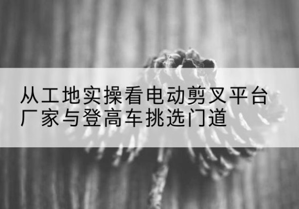 双鸭山电动剪叉升降平台厂家-从工地实操看电动剪叉平台厂家与登高车挑选门道